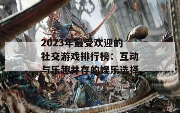2023年最受欢迎的社交游戏排行榜：互动与乐趣并存的娱乐选择