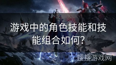 游戏中的角色技能和技能组合如何?