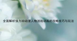 全面解析强力3D动漫人物游戏动画的攻略技巧与玩法