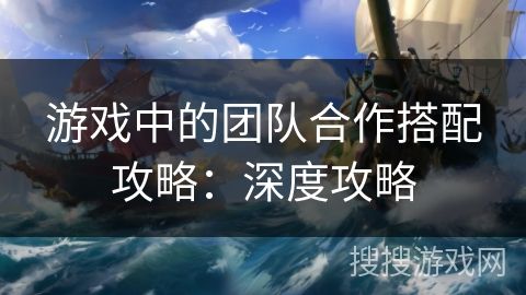 游戏中的团队合作搭配攻略:深度攻略
