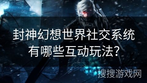 封神幻想世界社交系统有哪些互动玩法？