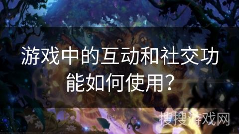 游戏中的互动和社交功能如何使用？