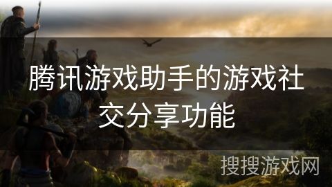 腾讯游戏助手的游戏社交分享功能